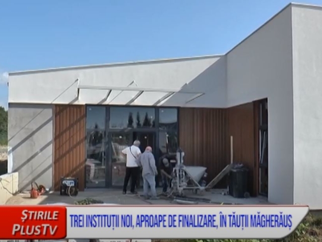 TREI INSTITUȚII NOI, APROAPE DE FINALIZARE, ÎN TĂUȚII MĂGHERĂUȘ